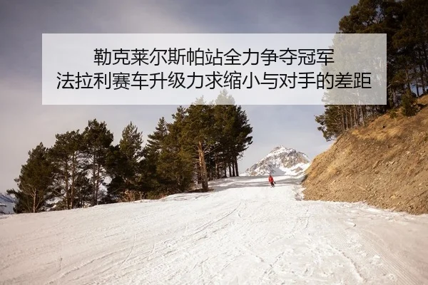 勒克莱尔斯帕站全力争夺冠军 法拉利赛车升级力求缩小与对手的差距