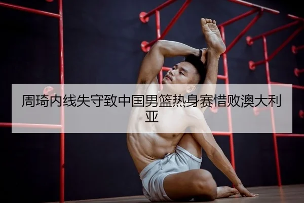 周琦内线失守致中国男篮热身赛惜败澳大利亚
